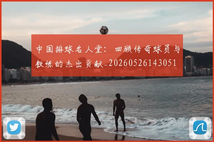 中国排球名人堂：回顾传奇球员与教练的杰出贡献_20260526143051