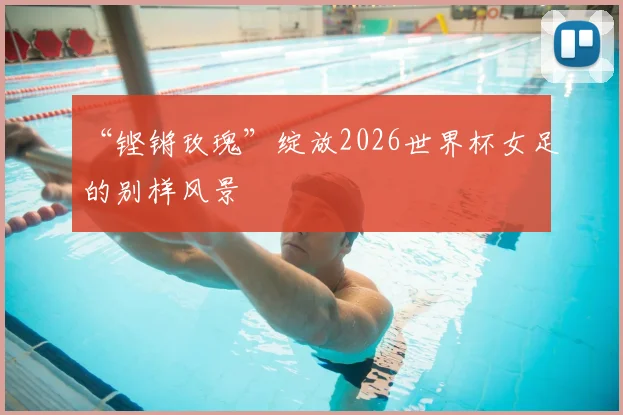 “铿锵玫瑰”绽放2026世界杯女足的别样风景