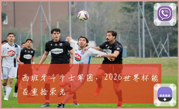 西班牙斗牛士军团，2026世界杯能否重拾荣光