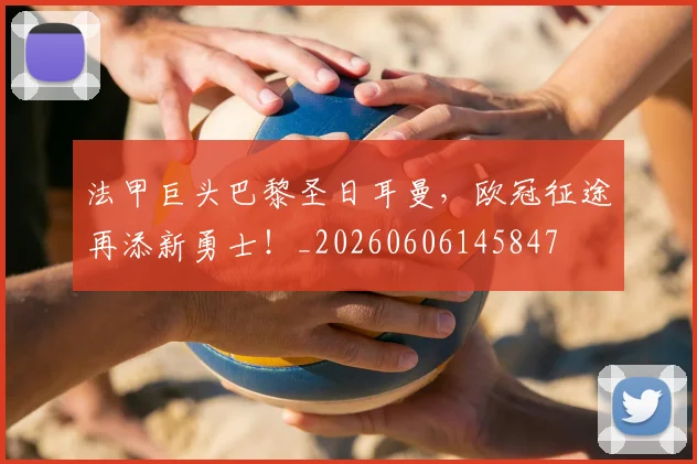 法甲巨头巴黎圣日耳曼，欧冠征途再添新勇士！_20260606145847