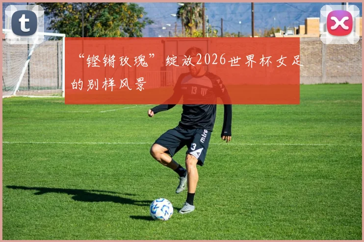 “铿锵玫瑰”绽放2026世界杯女足的别样风景