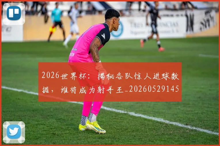 2026世界杯：揭秘各队惊人进球数据，谁将成为射手王_20260529145519_20260702034148