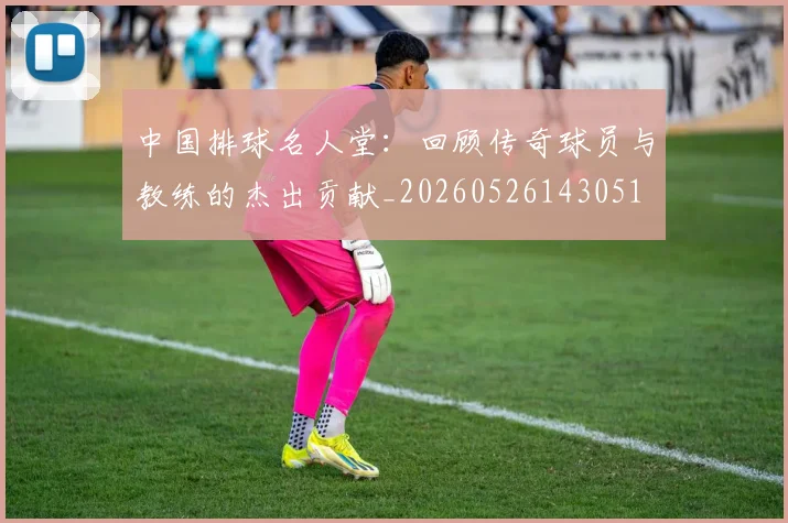 中国排球名人堂：回顾传奇球员与教练的杰出贡献_20260526143051