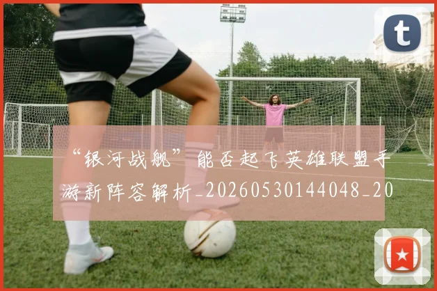“银河战舰”能否起飞英雄联盟手游新阵容解析_20260530144048_20260702173101