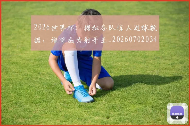 2026世界杯：揭秘各队惊人进球数据，谁将成为射手王_20260702034146
