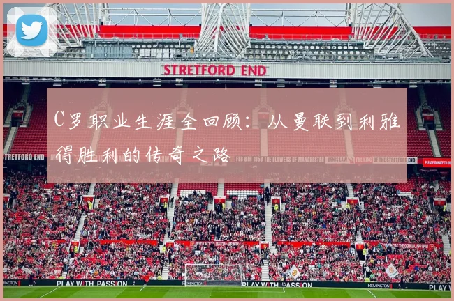 C罗职业生涯全回顾：从曼联到利雅得胜利的传奇之路