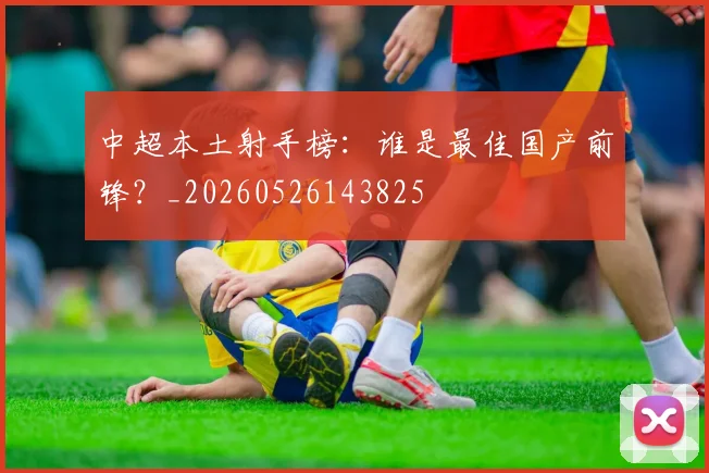 中超本土射手榜：谁是最佳国产前锋？_20260526143825